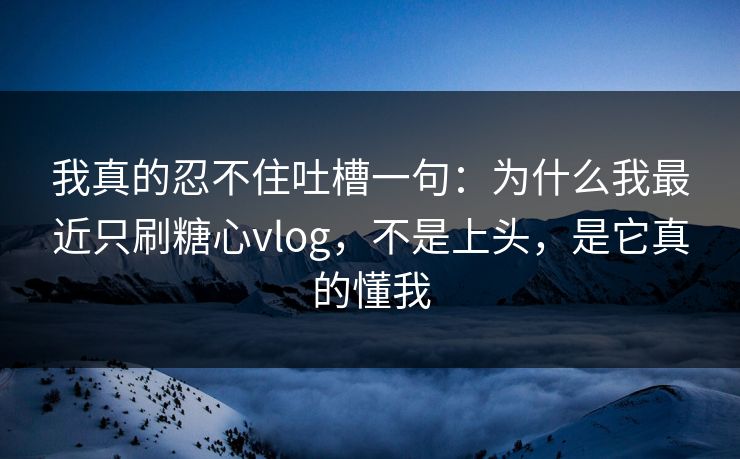 我真的忍不住吐槽一句：为什么我最近只刷糖心vlog，不是上头，是它真的懂我