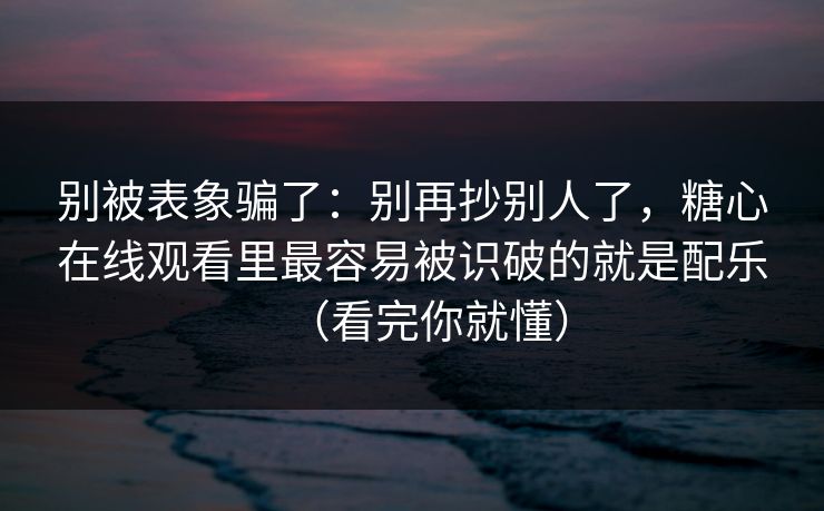 别被表象骗了：别再抄别人了，糖心在线观看里最容易被识破的就是配乐（看完你就懂）