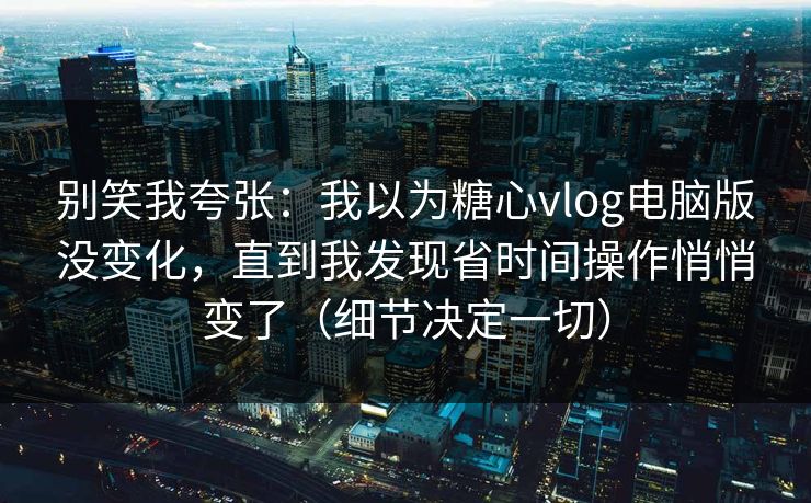 别笑我夸张：我以为糖心vlog电脑版没变化，直到我发现省时间操作悄悄变了（细节决定一切）