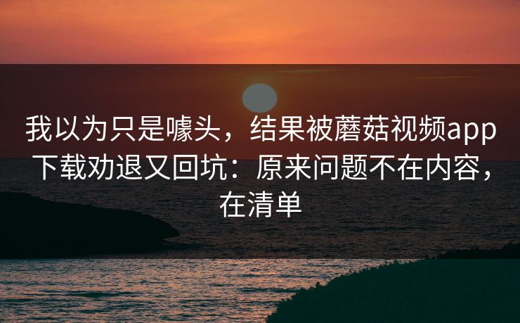 我以为只是噱头，结果被蘑菇视频app下载劝退又回坑：原来问题不在内容，在清单
