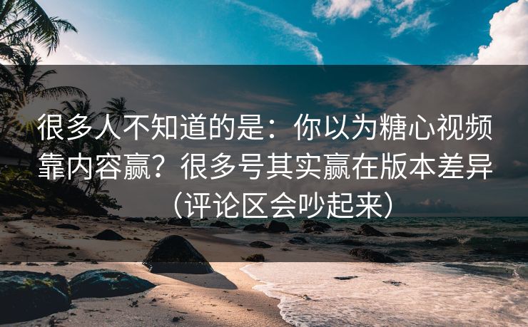很多人不知道的是：你以为糖心视频靠内容赢？很多号其实赢在版本差异（评论区会吵起来）