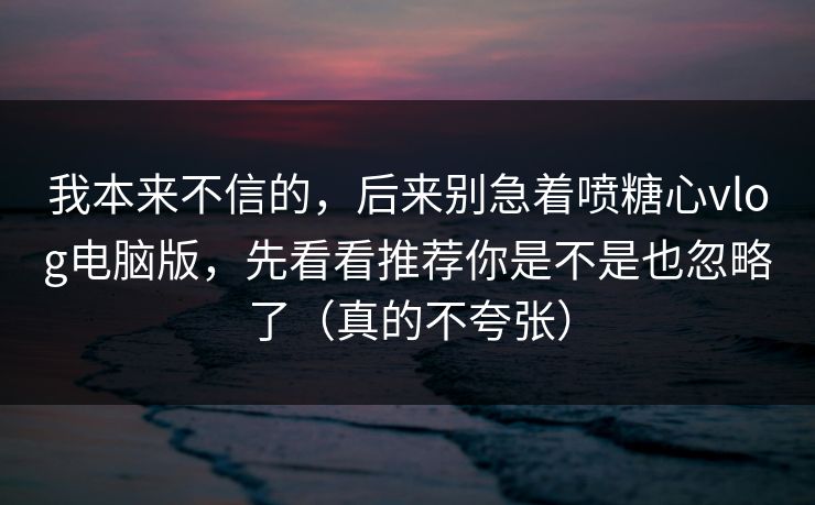 我本来不信的，后来别急着喷糖心vlog电脑版，先看看推荐你是不是也忽略了（真的不夸张）