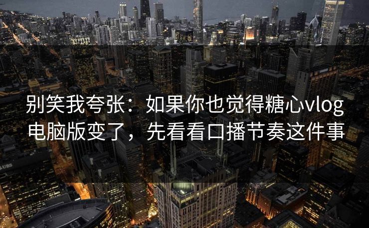 别笑我夸张：如果你也觉得糖心vlog电脑版变了，先看看口播节奏这件事