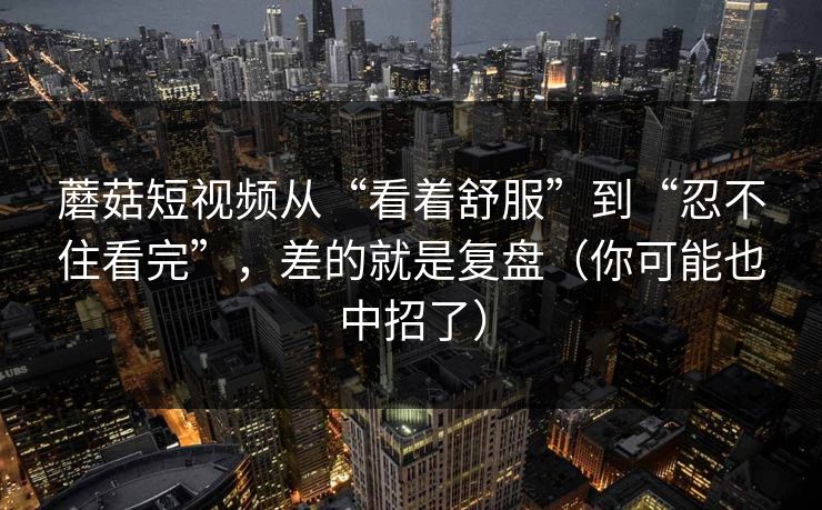 蘑菇短视频从“看着舒服”到“忍不住看完”，差的就是复盘（你可能也中招了）