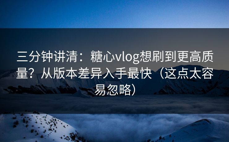 三分钟讲清：糖心vlog想刷到更高质量？从版本差异入手最快（这点太容易忽略）