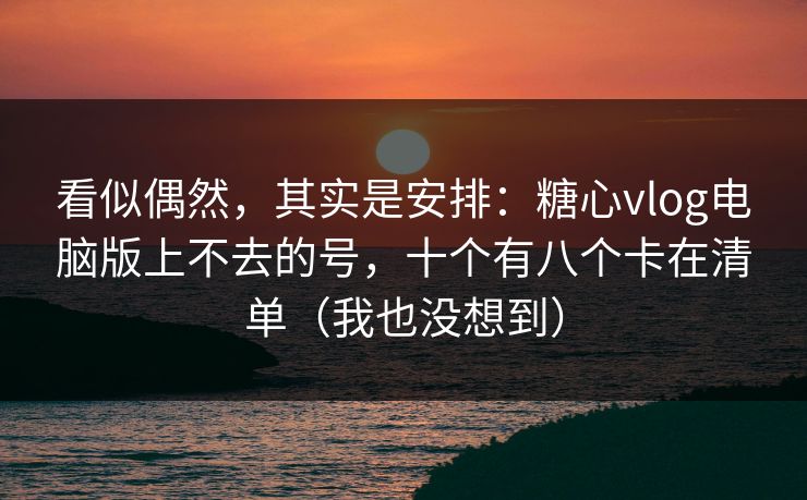 看似偶然，其实是安排：糖心vlog电脑版上不去的号，十个有八个卡在清单（我也没想到）