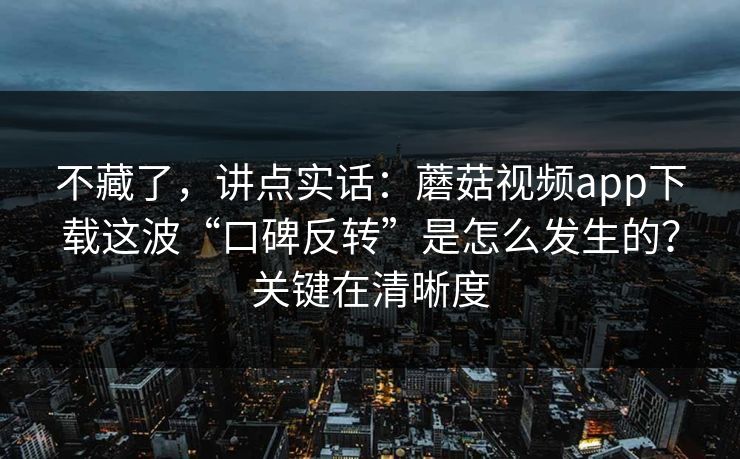 不藏了，讲点实话：蘑菇视频app下载这波“口碑反转”是怎么发生的？关键在清晰度