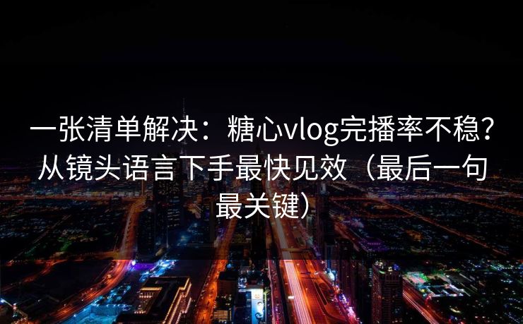 一张清单解决：糖心vlog完播率不稳？从镜头语言下手最快见效（最后一句最关键）