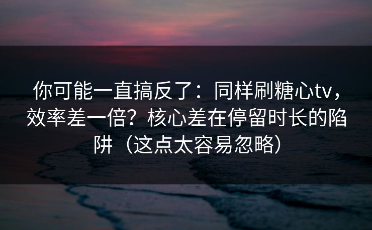 你可能一直搞反了：同样刷糖心tv，效率差一倍？核心差在停留时长的陷阱（这点太容易忽略）
