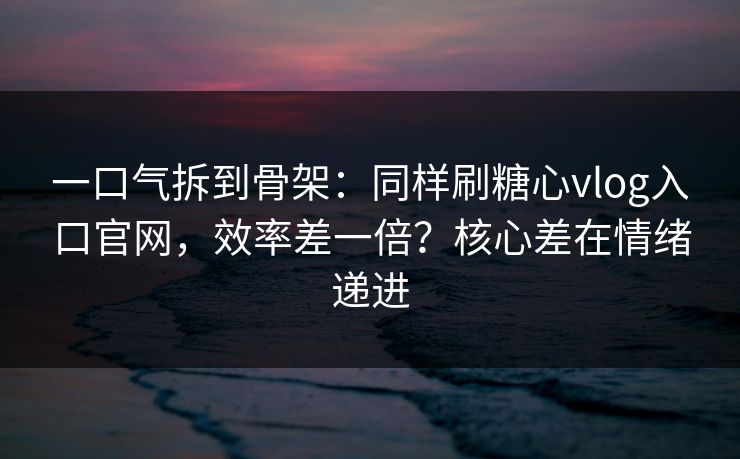 一口气拆到骨架：同样刷糖心vlog入口官网，效率差一倍？核心差在情绪递进