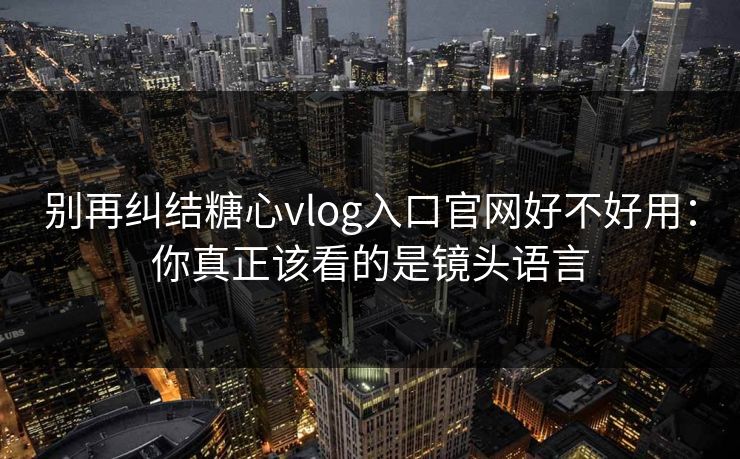 别再纠结糖心vlog入口官网好不好用：你真正该看的是镜头语言