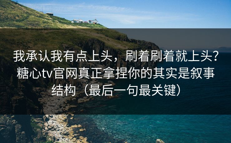 我承认我有点上头，刷着刷着就上头？糖心tv官网真正拿捏你的其实是叙事结构（最后一句最关键）