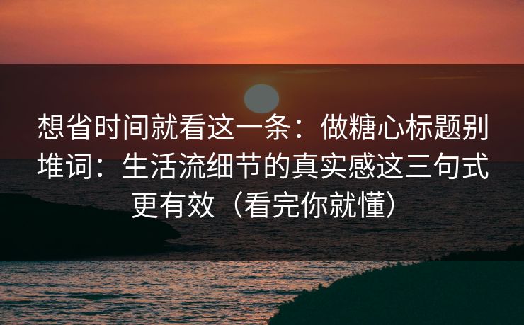 想省时间就看这一条：做糖心标题别堆词：生活流细节的真实感这三句式更有效（看完你就懂）