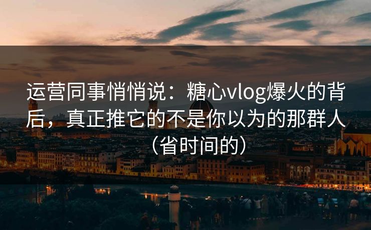 运营同事悄悄说：糖心vlog爆火的背后，真正推它的不是你以为的那群人（省时间的）