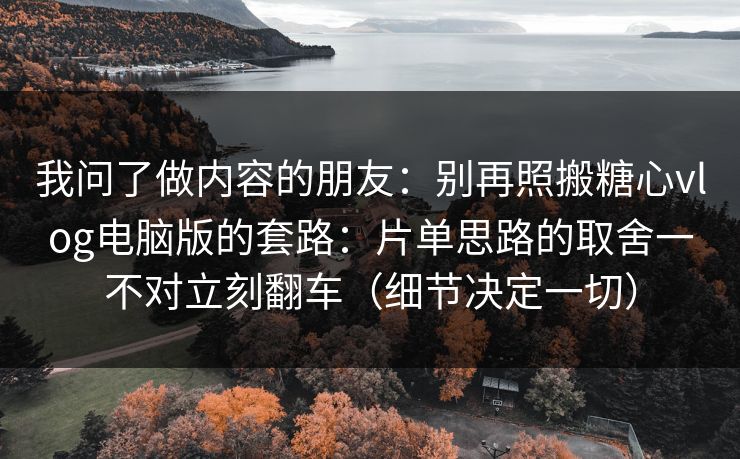 我问了做内容的朋友：别再照搬糖心vlog电脑版的套路：片单思路的取舍一不对立刻翻车（细节决定一切）
