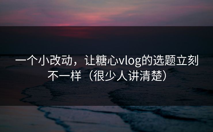 一个小改动，让糖心vlog的选题立刻不一样（很少人讲清楚）