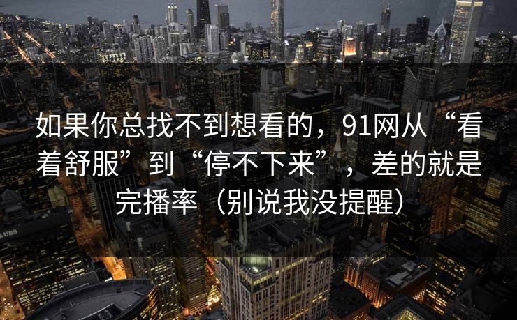 如果你总找不到想看的，91网从“看着舒服”到“停不下来”，差的就是完播率（别说我没提醒）