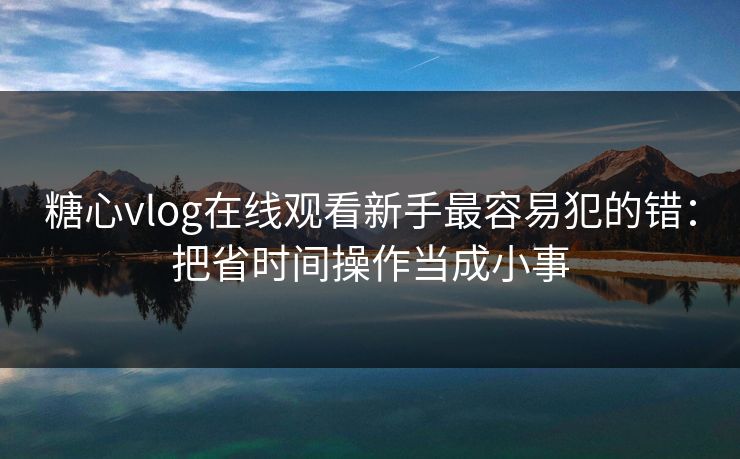 糖心vlog在线观看新手最容易犯的错：把省时间操作当成小事