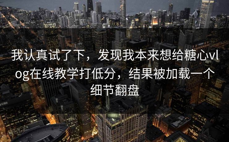 我认真试了下，发现我本来想给糖心vlog在线教学打低分，结果被加载一个细节翻盘
