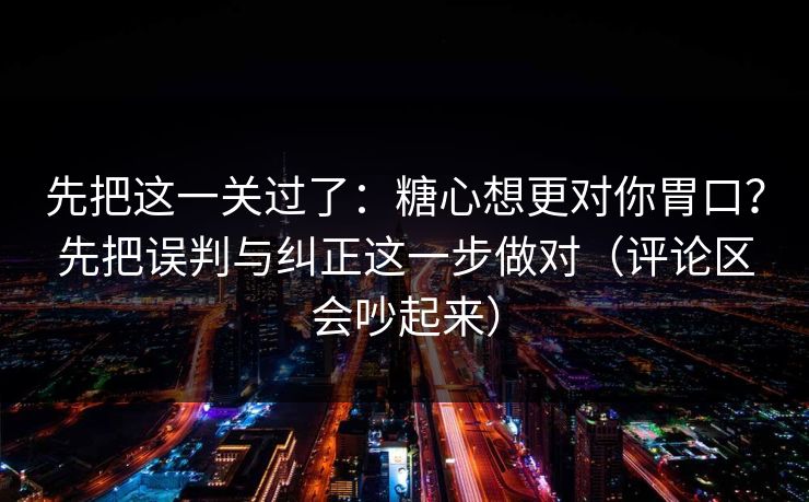先把这一关过了：糖心想更对你胃口？先把误判与纠正这一步做对（评论区会吵起来）
