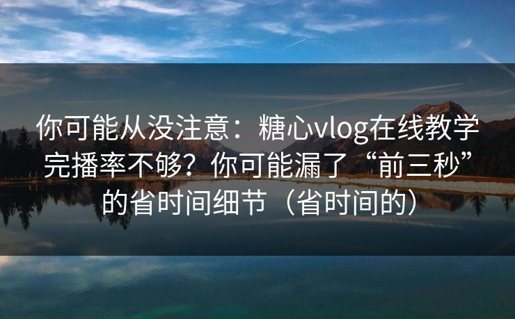 你可能从没注意：糖心vlog在线教学完播率不够？你可能漏了“前三秒”的省时间细节（省时间的）