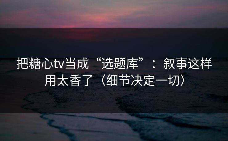 把糖心tv当成“选题库”：叙事这样用太香了（细节决定一切）