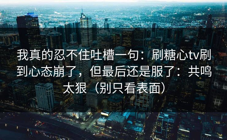 我真的忍不住吐槽一句：刷糖心tv刷到心态崩了，但最后还是服了：共鸣太狠（别只看表面）