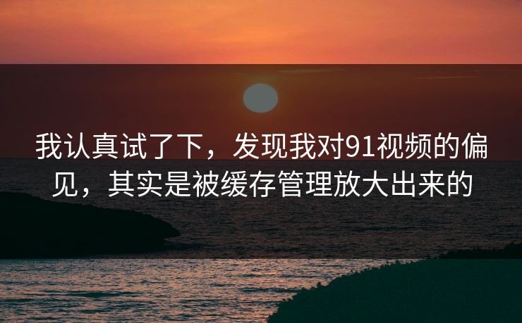 我认真试了下，发现我对91视频的偏见，其实是被缓存管理放大出来的