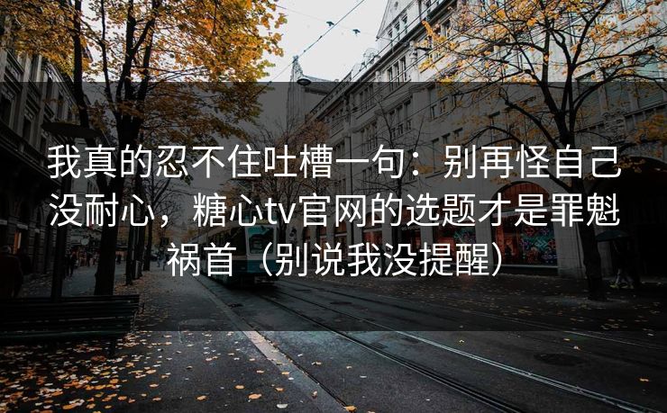 我真的忍不住吐槽一句：别再怪自己没耐心，糖心tv官网的选题才是罪魁祸首（别说我没提醒）