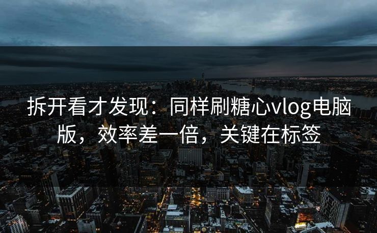 拆开看才发现：同样刷糖心vlog电脑版，效率差一倍，关键在标签