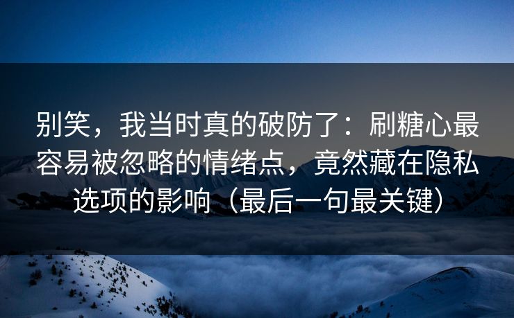 别笑，我当时真的破防了：刷糖心最容易被忽略的情绪点，竟然藏在隐私选项的影响（最后一句最关键）
