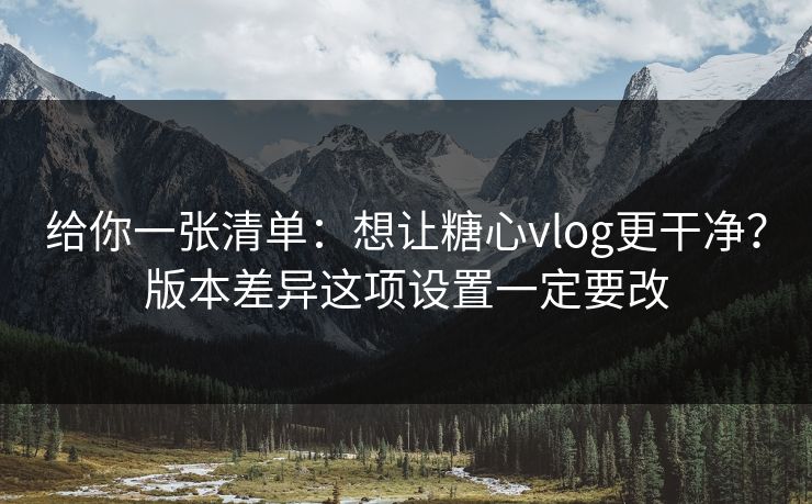 给你一张清单：想让糖心vlog更干净？版本差异这项设置一定要改