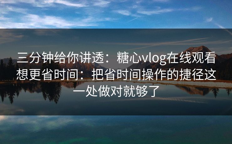 三分钟给你讲透：糖心vlog在线观看想更省时间：把省时间操作的捷径这一处做对就够了