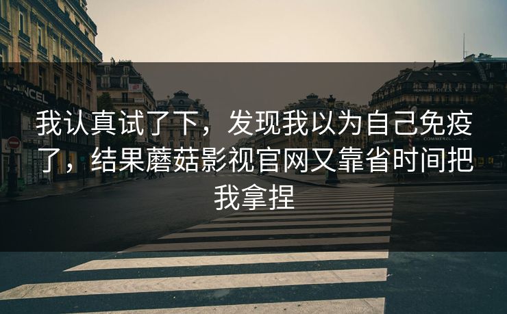 我认真试了下，发现我以为自己免疫了，结果蘑菇影视官网又靠省时间把我拿捏