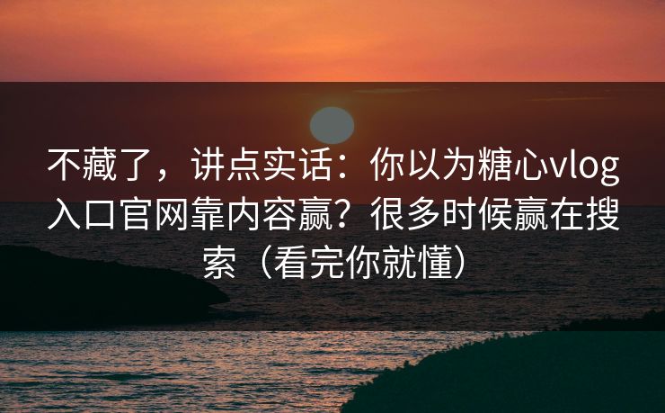 不藏了，讲点实话：你以为糖心vlog入口官网靠内容赢？很多时候赢在搜索（看完你就懂）
