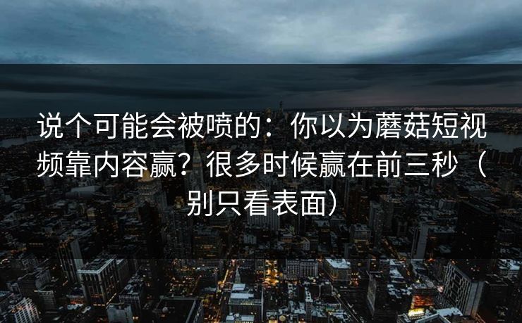 说个可能会被喷的：你以为蘑菇短视频靠内容赢？很多时候赢在前三秒（别只看表面）