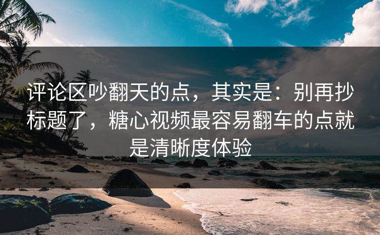 评论区吵翻天的点，其实是：别再抄标题了，糖心视频最容易翻车的点就是清晰度体验