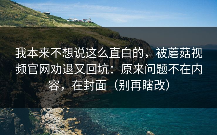 我本来不想说这么直白的，被蘑菇视频官网劝退又回坑：原来问题不在内容，在封面（别再瞎改）