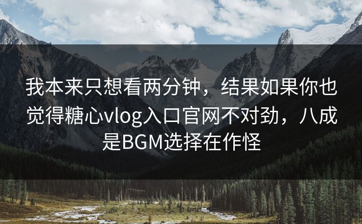 我本来只想看两分钟，结果如果你也觉得糖心vlog入口官网不对劲，八成是BGM选择在作怪