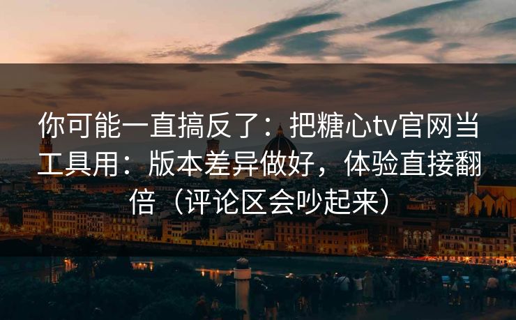 你可能一直搞反了：把糖心tv官网当工具用：版本差异做好，体验直接翻倍（评论区会吵起来）