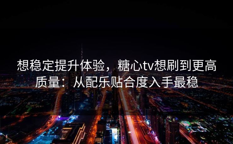 想稳定提升体验，糖心tv想刷到更高质量：从配乐贴合度入手最稳