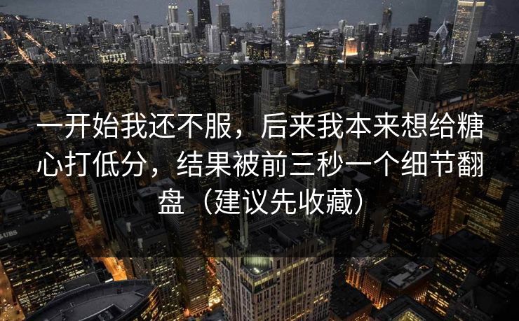 一开始我还不服，后来我本来想给糖心打低分，结果被前三秒一个细节翻盘（建议先收藏）