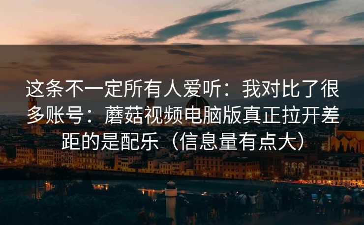 这条不一定所有人爱听：我对比了很多账号：蘑菇视频电脑版真正拉开差距的是配乐（信息量有点大）