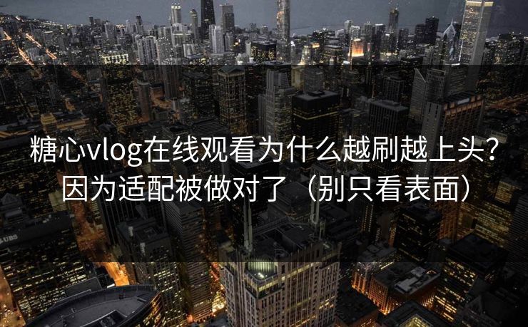 糖心vlog在线观看为什么越刷越上头？因为适配被做对了（别只看表面）