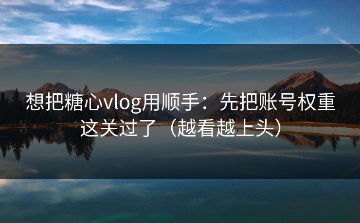想把糖心vlog用顺手:先把账号权重这关过了(越看越上头) 想把糖心vlog用顺手:先把账号权重这关过了(越看越上头)