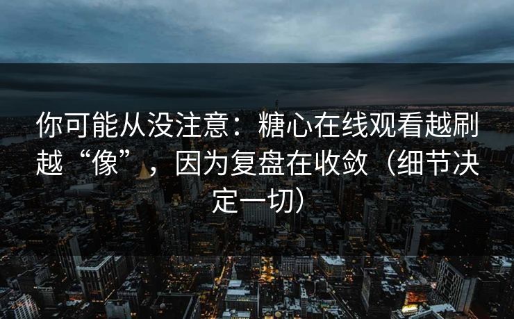 你可能从没注意：糖心在线观看越刷越“像”，因为复盘在收敛（细节决定一切）
