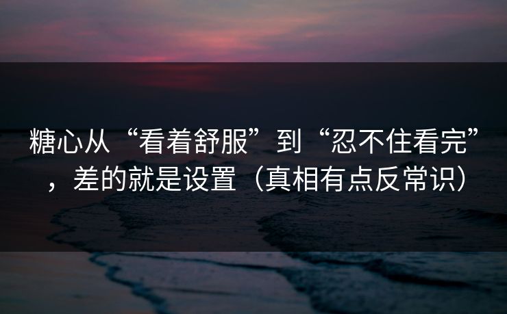 糖心从“看着舒服”到“忍不住看完”，差的就是设置（真相有点反常识）