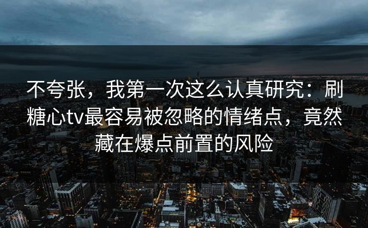 不夸张，我第一次这么认真研究：刷糖心tv最容易被忽略的情绪点，竟然藏在爆点前置的风险