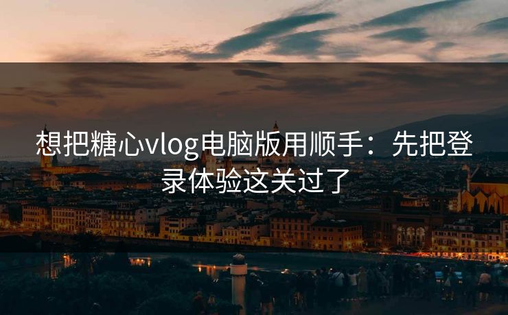 想把糖心vlog电脑版用顺手：先把登录体验这关过了