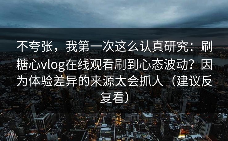 不夸张，我第一次这么认真研究：刷糖心vlog在线观看刷到心态波动？因为体验差异的来源太会抓人（建议反复看）